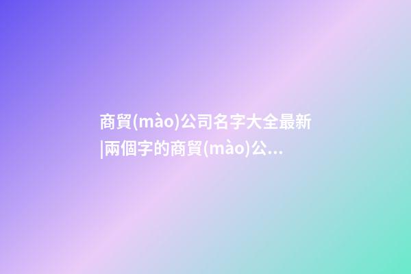 商貿(mào)公司名字大全最新|兩個字的商貿(mào)公司名字大全-第1張-公司起名-玄機(jī)派